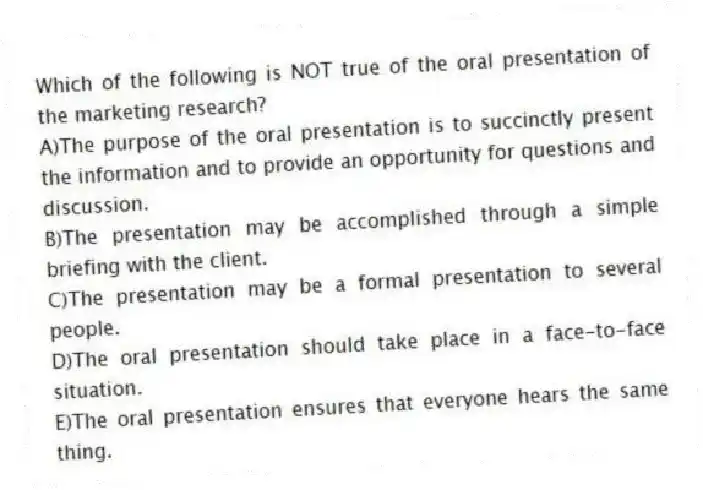 Which of the following is NOT true of the oral presentation of the marketing research?
A)The purpose of the oral presentation is to succinctly present the information and to provide an opportunity for questions and discussion.
B)The presentation may be accomplished through a simple briefing with the client.
C)The presentation may be a formal presentation to several people.
D)The oral presentation should take place in a face-to-face situation.
E)The oral presentation ensures that everyone hears the same thing.