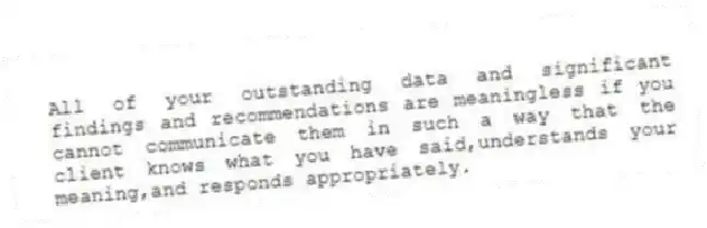 All of your outstanding data and significant findings and recommendations are meaningless if you cannot communicate them in such a way that the client knows what you have said,understands your meaning,and responds appropriately.