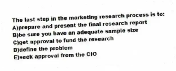The last step in the marketing research process is to:
A)prepare and present the final research report
B)be sure you have an adequate sample size
C)get approval to fund the research
D)define the problem
E)seek approval from the CIO