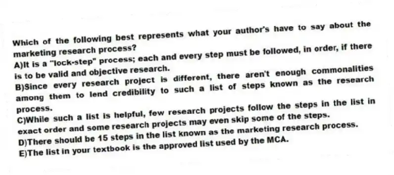 Which of the following best represents what your author's have to say about the marketing research process?
A)It is a "lock-step" process; each and every step must be followed, in order, if there is to be valid and objective research.
B)Since every research project is different, there aren't enough commonalities among them to lend credibility to such a list of steps known as the research process.
C)While such a list is helpful, few research projects follow the steps in the list in exact order and some research projects may even skip some of the steps.
D)There should be 15 steps in the list known as the marketing research process.
E)The list in your textbook is the approved list used by the MCA.
