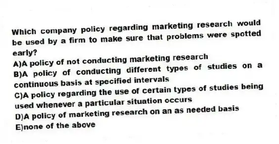 Which company policy regarding marketing research would be used by a firm to make sure that problems were spotted early?
A)A policy of not conducting marketing research
B)A policy of conducting different types of studies on a continuous basis at specified intervals
C)A policy regarding the use of certain types of studies being used whenever a particular situation occurs
D)A policy of marketing research on an as needed basis
E)none of the above