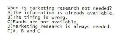When is marketing research not needed?
A)The information is already available.
B)The timing is wrong.
C)Funds are not available.
D)Marketing research is always needed.
E)A, B and C