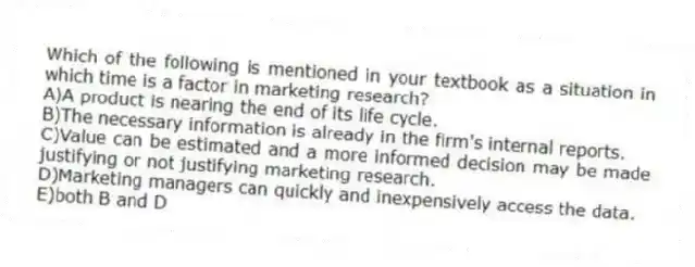 Which of the following is mentioned in your textbook as a situation in which time is a factor in marketing research?
A)A product is nearing the end of its life cycle.
B)The necessary information is already in the firm's internal reports.
C)Value can be estimated and a more informed decision may be made justifying or not justifying marketing research.
D)Marketing managers can quickly and inexpensively access the data.
E)both B and D