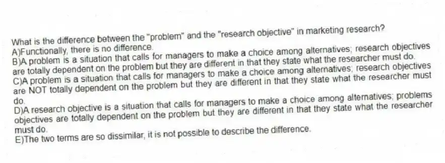 What is the difference between the "problem" and the "research objective" in marketing research?
A)Functionally, there is no difference.
B)A problem is a situation that calls for managers to make a choice among alternatives; research objectives are totally dependent on the problem but they are different in that they state what the researcher must do.
C)A problem is a situation that calls for managers to make a choice among alternatives; research objectives are NOT totally dependent on the problem but they are different in that they state what the researcher must do.
D)A research objective is a situation that calls for managers to make a choice among alternatives; problems objectives are totally dependent on the problem but they are different in that they state what the researcher must do.
E)The two terms are so dissimilar, it is not possible to describe the difference.