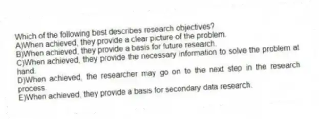 Which of the following best describes research objectives?
A)When achieved, they provide a clear picture of the problem.
B)When achieved, they provide a basis for future research.
C)When achieved, they provide the necessary information to solve the problem at hand.
D)When achieved, the researcher may go on to the next step in the research process.
E)When achieved, they provide a basis for secondary data research.