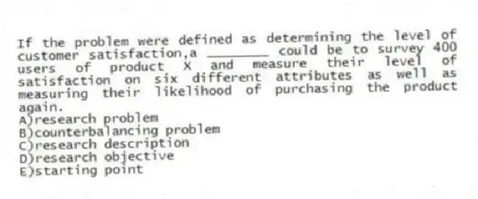 If the problem were defined as determining the level of customer satisfaction,a ________ could be to survey 400 users of product X and measure their level of satisfaction on six different attributes as well as measuring their likelihood of purchasing the product again.
A)research problem
B)counterbalancing problem
C)research description
D)research objective
E)starting point