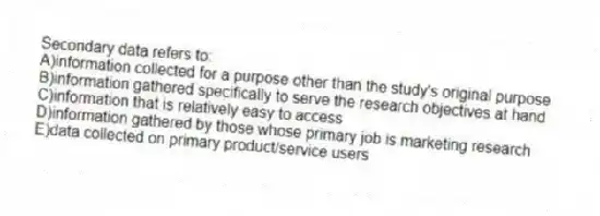 Secondary data refers to:
A)information collected for a purpose other than the study's original purpose
B)information gathered specifically to serve the research objectives at hand
C)information that is relatively easy to access
D)information gathered by those whose primary job is marketing research
E)data collected on primary product/service users