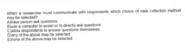 When a researcher must communicate with respondents which choice of data collection method may be selected?
A)have person ask questions
B)use a computer to assist or to directly ask questions
C)allow respondents to answer questions themselves
D)any of the above may be selected
E)none of the above may be selected