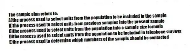 The sample plan refers to:
A)the process used to select units from the population to be included in the sample
B)the process used to select units from previous samples into the present sample
C)the process used to select units from the population into a sample size formula
D)the process used to select units from the population to be included in telephone surveys
E)the process used to determine which members of the sample should be contacted