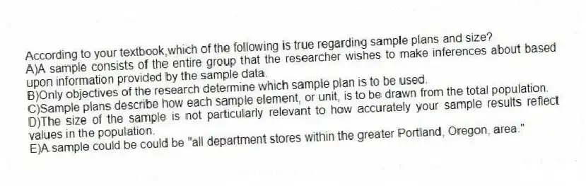 According to your textbook,which of the following is true regarding sample plans and size?
A)A sample consists of the entire group that the researcher wishes to make inferences about based upon information provided by the sample data.
B)Only objectives of the research determine which sample plan is to be used.
C)Sample plans describe how each sample element, or unit, is to be drawn from the total population.
D)The size of the sample is not particularly relevant to how accurately your sample results reflect values in the population.
E)A sample could be could be "all department stores within the greater Portland, Oregon, area."