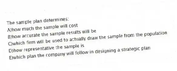 The sample plan determines:
A)how much the sample will cost
B)how accurate the sample results will be
C)which firm will be used to actually draw the sample from the population
D)how representative the sample is
E)which plan the company will follow in designing a strategic plan