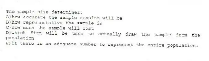 The sample size determines:
A)how accurate the sample results will be
B)how representative the sample is
C)how much the sample will cost
D)which firm will be used to actually draw the sample from the population
E)if there is an adequate number to represent the entire population.