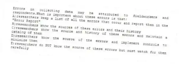 Errors in collecting data may be attributed to fieldworkers and respondents.What is important about these errors is that:
A)researchers keep a list of all the errors that occur and report them in the "Error Report"
B)researchers know the sources of these errors and their history
C)researchers know the source and history of these errors and maintain a catalog of them
D)researchers know the source of the errors and implement controls to minimize them
E)researchers do NOT know the source of these errors but must watch for them carefully