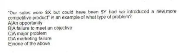 "Our sales were $X but could have been $Y had we introduced a new,more competitive product" is an example of what type of problem?
A)An opportunity
B)A failure to meet an objective
C)A major problem
D)A marketing failure
E)none of the above