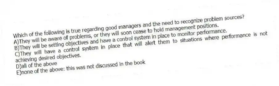 Which of the following is true regarding good managers and the need to recognize problem sources?
A)They will be aware of problems, or they will soon cease to hold management positions.
B)They will be setting objectives and have a control system in place to monitor performance.
C)They will have a control system in place that will alert them to situations where performance is not achieving desired objectives.
D)all of the above
E)none of the above: this was not discussed in the book
