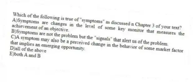 Which of the following is true of "symptoms" as discussed n Chapter 3 of your text?
A)Symptoms are changes in the level of some key monitor that measures the achievement of an objective.
B)Symptoms are not the problem but the "signals" that alert us of the problem.
C)A symptom may also be a perceived change in the behavior of some market factor that implies an emerging opportunity.
D)all of the above
E)both A and B