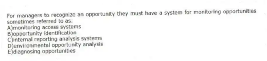 For managers to recognize an opportunity they must have a system for monitoring opportunities sometimes referred to as:
A)monitoring access systems
B)opportunity identification
C)internal reporting analysis systems
D)environmental opportunity analysis
E)diagnosing opportunities