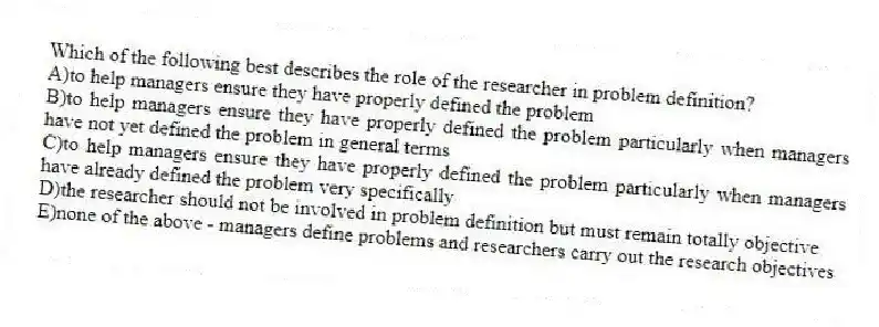 Which of the following best describes the role of the researcher in problem definition?
A)to help managers ensure they have properly defined the problem
B)to help managers ensure they have properly defined the problem particularly when managers have not yet defined the problem in general terms
C)to help managers ensure they have properly defined the problem particularly when managers have already defined the problem very specifically
D)the researcher should not be involved in problem definition but must remain totally objective
E)none of the above - managers define problems and researchers carry out the research objectives