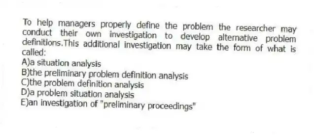 To help managers properly define the problem the researcher may conduct their own investigation to develop alternative problem definitions.This additional investigation may take the form of what is called:
A)a situation analysis
B)the preliminary problem definition analysis
C)the problem definition analysis
D)a problem situation analysis
E)an investigation of "preliminary proceedings"