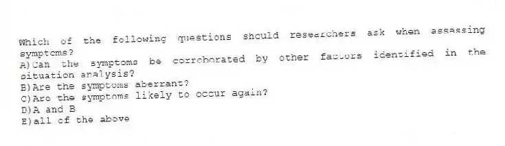 Which of the following questions should researchers ask when assessing symptoms?
A)Can the symptoms be corroborated by other factors identified in the situation analysis?
B)Are the symptoms aberrant?
C)Are the symptoms likely to occur again?
D)A and B
E)all of the above