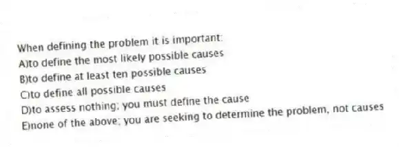 When defining the problem it is important:
A)to define the most likely possible causes
B)to define at least ten possible causes
C)to define all possible causes
D)to assess nothing; you must define the cause
E)none of the above; you are seeking to determine the problem, not causes