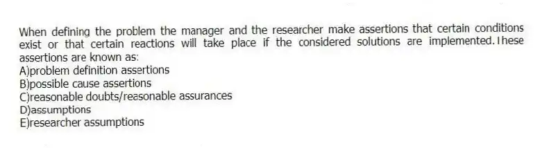 When defining the problem the manager and the researcher make assertions that certain conditions exist or that certain reactions will take place if the considered solutions are implemented.These assertions are known as:
A)problem definition assertions
B)possible cause assertions
C)reasonable doubts/reasonable assurances
D)assumptions
E)researcher assumptions