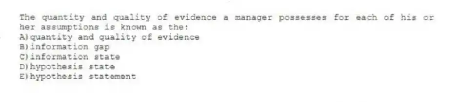 The quantity and quality of evidence a manager possesses for each of his or her assumptions is known as the:
A)quantity and quality of evidence
B)information gap
C)information state
D)hypothesis state
E)hypothesis statement