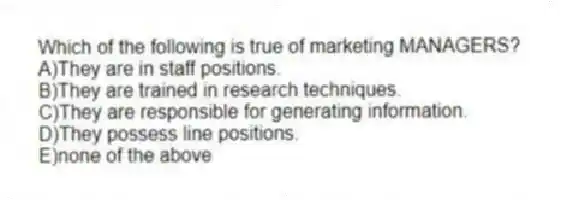 Which of the following is true of marketing MANAGERS?
A)They are in staff positions.
B)They are trained in research techniques.
C)They are responsible for generating information.
D)They possess line positions.
E)none of the above
