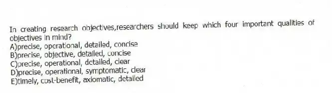 In creating research objectives,researchers should keep which four important qualities of objectives in mind?
A)precise, operational, detailed, concise
B)precise, objective, detailed, concise
C)precise, operational, detailed, clear
D)precise, operational, symptomatic, clear
E)timely, cost-benefit, axiomatic, detailed