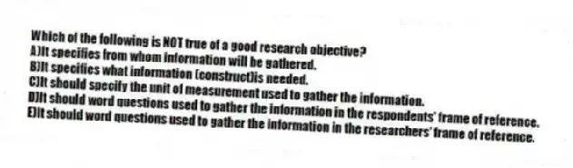 Which of the following is NOT true of a good research objective?
A)It specifies from whom information will be gathered.
B)It specifies what information (construct)is needed.
C)It should specify the unit of measurement used to gather the information.
D)It should word questions used to gather the information in the respondents' frame of reference.
E)It should word questions used to gather the information in the researchers' frame of reference.