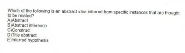 Which of the following is an abstract idea inferred from specific instances that are thought to be related?
A)Abstract
B)Abstract inference
C)Construct
D)Title abstract
E)Inferred hypothesis