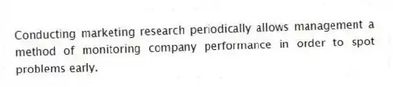 Conducting marketing research periodically allows management a method of monitoring company performance in order to spot problems early.