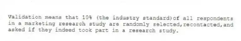 Validation means that 10% (the industry standard)of all respondents in a marketing research study are randomly selected,recontacted,and asked if they indeed took part in a research study.