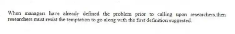 When managers have already defined the problem prior to calling upon researchers,then researchers must resist the temptation to go along with the first definition suggested.