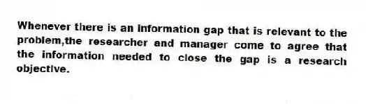 Whenever there is an information gap that is relevant to the problem,the researcher and manager come to agree that the information needed to close the gap is a research objective.