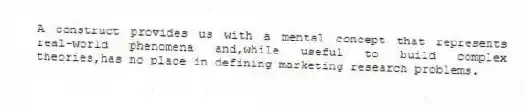 A construct provides us with a mental concept that represents real-world phenomena and,while useful to build complex theories,has no place in defining marketing research problems.