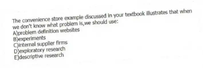 The convenience store example discussed in your textbook illustrates that when we don't know what problem is,we should use:
A)problem definition websites
B)experiments
C)internal supplier firms
D)exploratory research
E)descriptive research