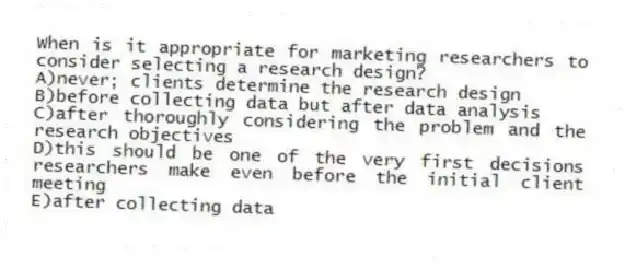 When is it appropriate for marketing researchers to consider selecting a research design?
A)never; clients determine the research design
B)before collecting data but after data analysis
C)after thoroughly considering the problem and the research objectives
D)this should be one of the very first decisions researchers make even before the initial client meeting
E)after collecting data