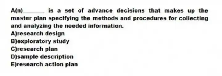 A(n)________ is a set of advance decisions that makes up the master plan specifying the methods and procedures for collecting and analyzing the needed information.
A)research design
B)exploratory study
C)research plan
D)sample description
E)research action plan