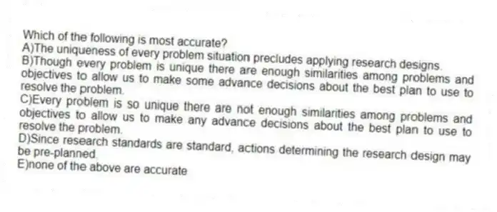 Which of the following is most accurate?
A)The uniqueness of every problem situation precludes applying research designs.
B)Though every problem is unique there are enough similarities among problems and objectives to allow us to make some advance decisions about the best plan to use to resolve the problem.
C)Every problem is so unique there are not enough similarities among problems and objectives to allow us to make any advance decisions about the best plan to use to resolve the problem.
D)Since research standards are standard, actions determining the research design may be pre-planned.
E)none of the above are accurate
