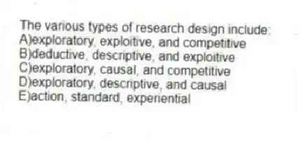 The various types of research design include:
A)exploratory, exploitive, and competitive
B)deductive, descriptive, and exploitive
C)exploratory, causal, and competitive
D)exploratory, descriptive, and causal
E)action, standard, experiential