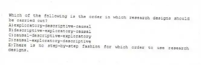 Which of the following is the order in which research designs should be carried out?
A)exploratory-descriptive-causal
B)descriptive-exploratory-causal
C)causal-descriptive-exploratory
D)causal-exploratory-descriptive
E)There is no step-by-step fashion for which order to use research designs.