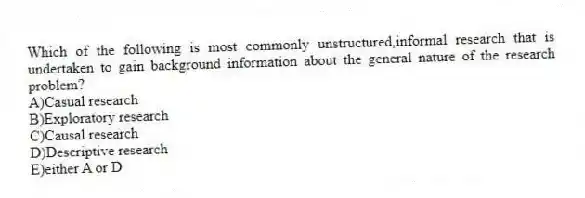 Which of the following is most commonly unstructured,informal research that is undertaken to gain background information about the general nature of the research problem?
A)Casual research
B)Exploratory research
C)Causal research
D)Descriptive research
E)either A or D