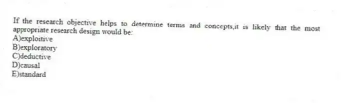 If the research objective helps to determine terms and concepts,it is likely that the most appropriate research design would be:
A)exploitive
B)exploratory
C)deductive
D)causal
E)standard