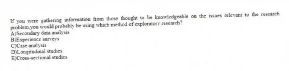 If you were gathering information from those thought to be knowledgeable on the issues relevant to the research problem,you would probably be using which method of exploratory research?
A)Secondary data analysis
B)Experience surveys
C)Case analysis
D)Longitudinal studies
E)Cross-sectional studies