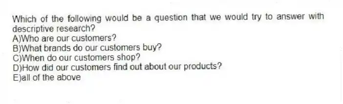 Which of the following would be a question that we would try to answer with descriptive research?
A)Who are our customers?
B)What brands do our customers buy?
C)When do our customers shop?
D)How did our customers find out about our products?
E)all of the above