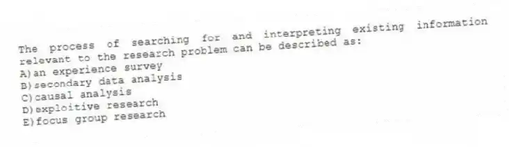 The process of searching for and interpreting existing information relevant to the research problem can be described as:
A)an experience survey
B)secondary data analysis
C)causal analysis
D)exploitive research
E)focus group research