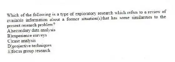Which of the following is a type of exploratory research which refers to a review of available information about a former situation(s)that has some similarities to the present research problem?
A)secondary data analysis
B)experience surveys
C)case analysis
D)projective techniques
E)focus group research
