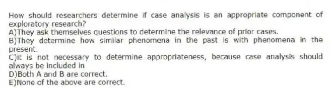 How should researchers determine if case analysis is an appropriate component of exploratory research?
A)They ask themselves questions to determine the relevance of prior cases.
B)They determine how similar phenomena in the past is with phenomena in the present.
C)it is not necessary to determine appropriateness, because case analysis should always be included in
D)Both A and B are correct.
E)None of the above are correct.
