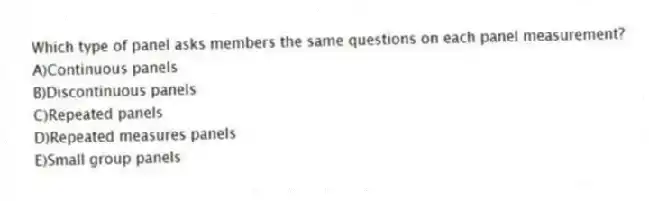 Which type of panel asks members the same questions on each panel measurement?
A)Continuous panels
B)Discontinuous panels
C)Repeated panels
D)Repeated measures panels
E)Small group panels
